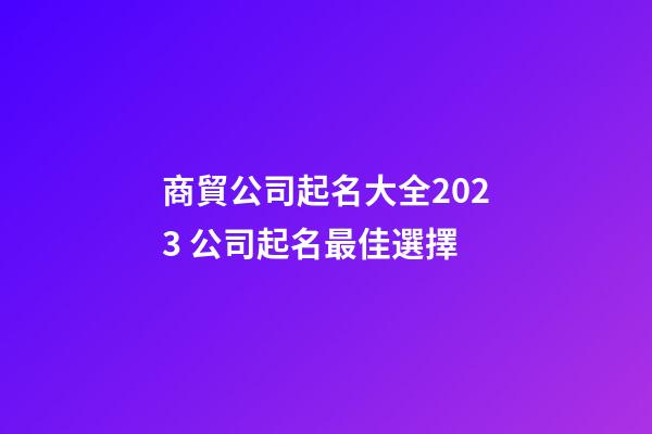 商貿公司起名大全2023 公司起名最佳選擇